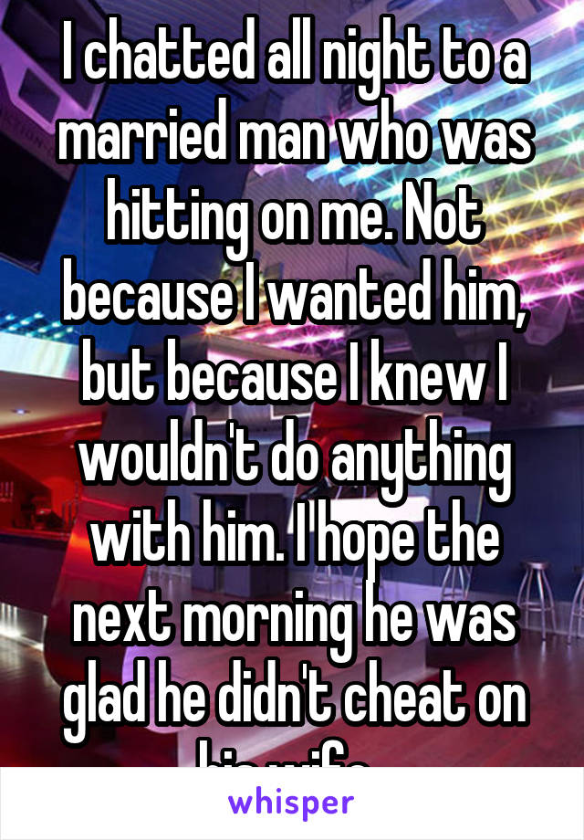 I chatted all night to a married man who was hitting on me. Not because I wanted him, but because I knew I wouldn't do anything with him. I hope the next morning he was glad he didn't cheat on his wife. 