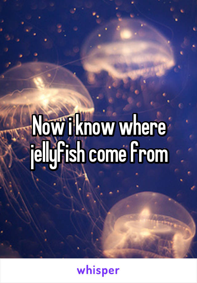 Now i know where jellyfish come from