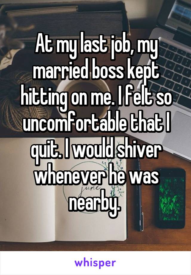 At my last job, my married boss kept hitting on me. I felt so uncomfortable that I quit. I would shiver whenever he was nearby. 
