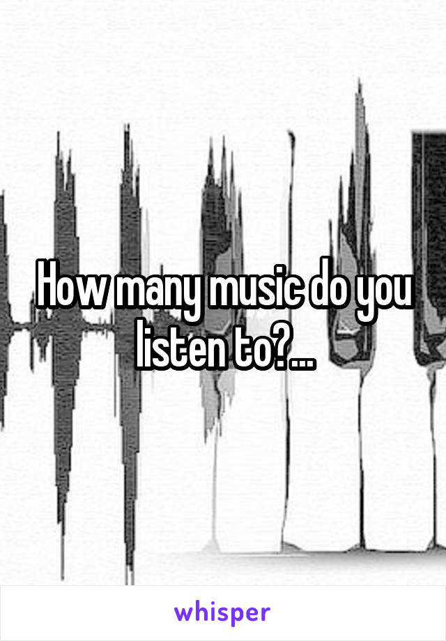 How many music do you listen to?...