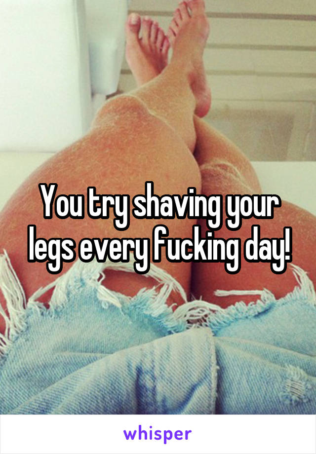 You try shaving your legs every fucking day!