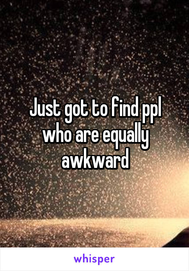 Just got to find ppl who are equally awkward