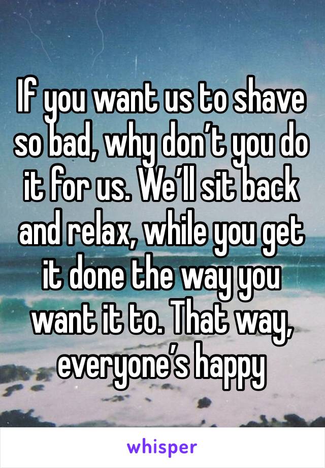 If you want us to shave so bad, why don’t you do it for us. We’ll sit back and relax, while you get it done the way you want it to. That way, everyone’s happy