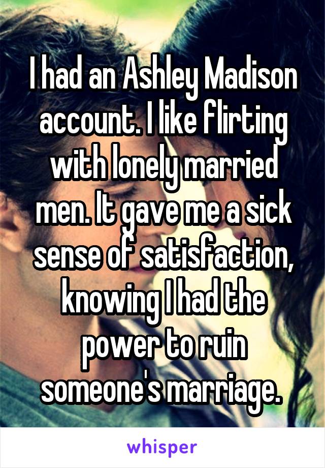I had an Ashley Madison account. I like flirting with lonely married men. It gave me a sick sense of satisfaction, knowing I had the power to ruin someone's marriage. 