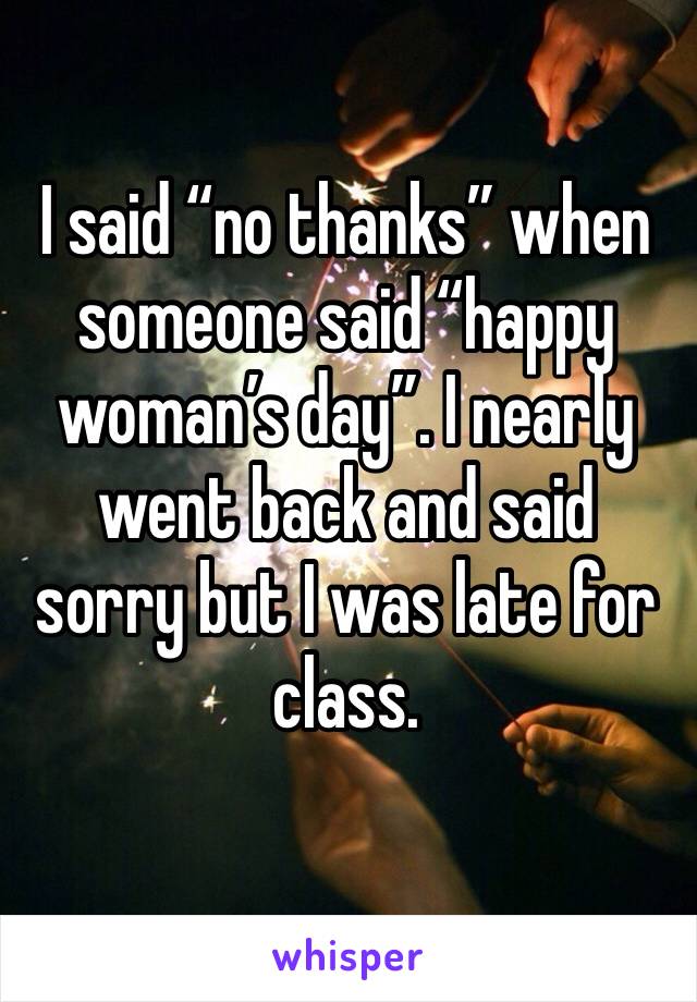 I said “no thanks” when someone said “happy woman’s day”. I nearly went back and said sorry but I was late for class. 