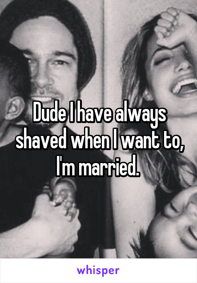 Dude I have always shaved when I want to, I'm married. 