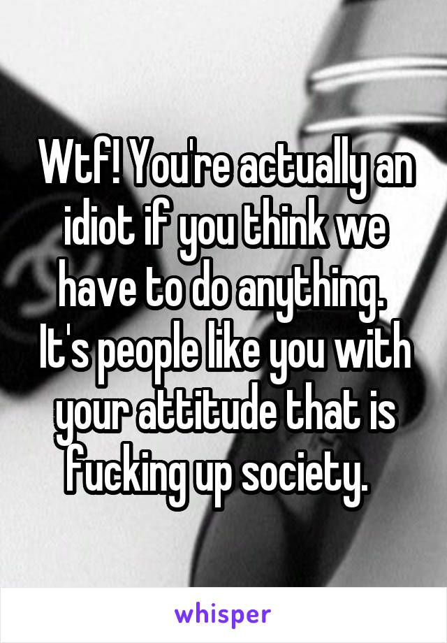 Wtf! You're actually an idiot if you think we have to do anything.  It's people like you with your attitude that is fucking up society.  