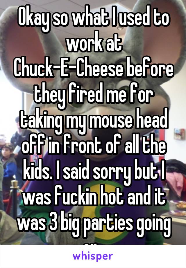Okay so what I used to work at Chuck-E-Cheese before they fired me for taking my mouse head off in front of all the kids. I said sorry but I was fuckin hot and it was 3 big parties going on. 