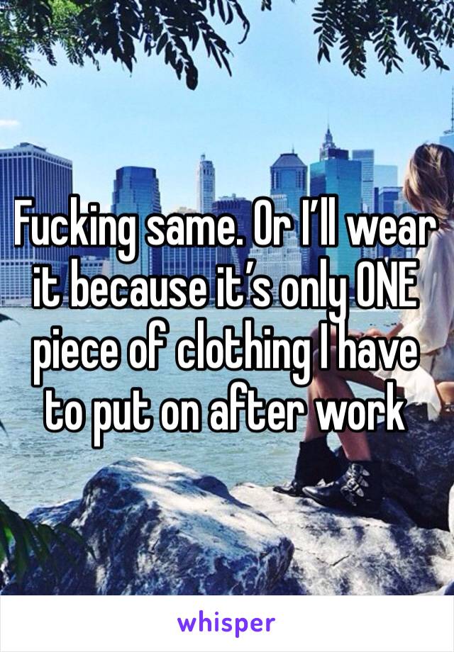 Fucking same. Or I’ll wear it because it’s only ONE piece of clothing I have to put on after work