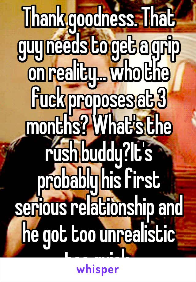 Thank goodness. That guy needs to get a grip on reality... who the fuck proposes at 3 months? What's the rush buddy?It's probably his first serious relationship and he got too unrealistic too quick.