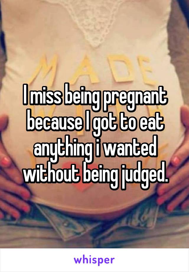 I miss being pregnant because I got to eat anything i wanted without being judged.