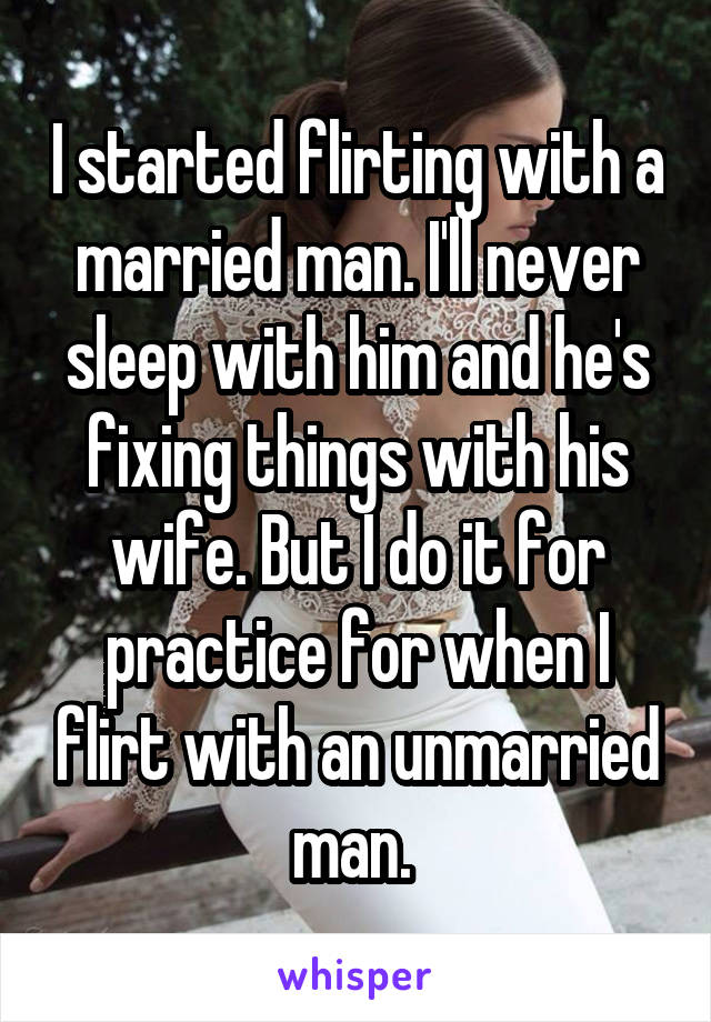 I started flirting with a married man. I'll never sleep with him and he's fixing things with his wife. But I do it for practice for when I flirt with an unmarried man. 