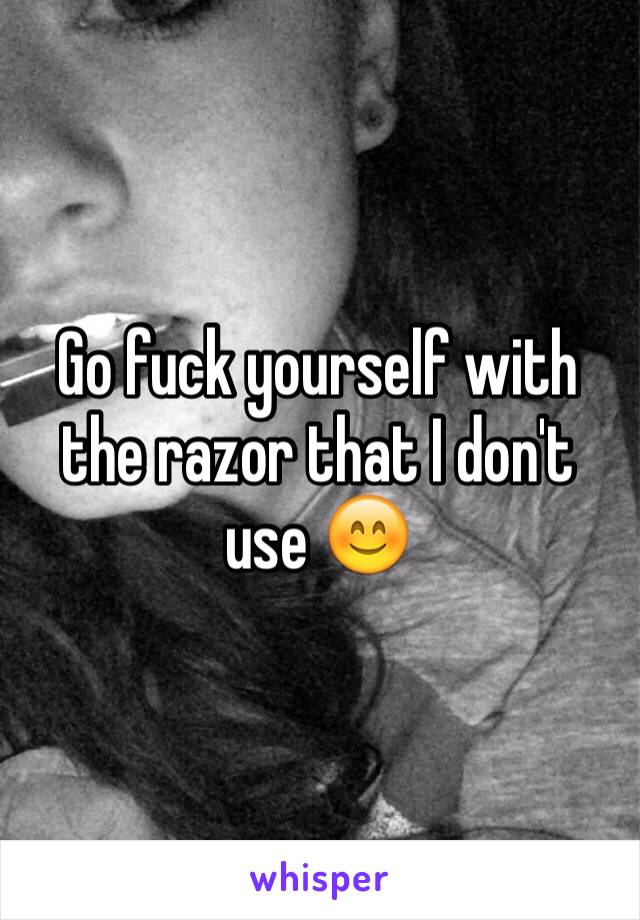 Go fuck yourself with the razor that I don't use 😊