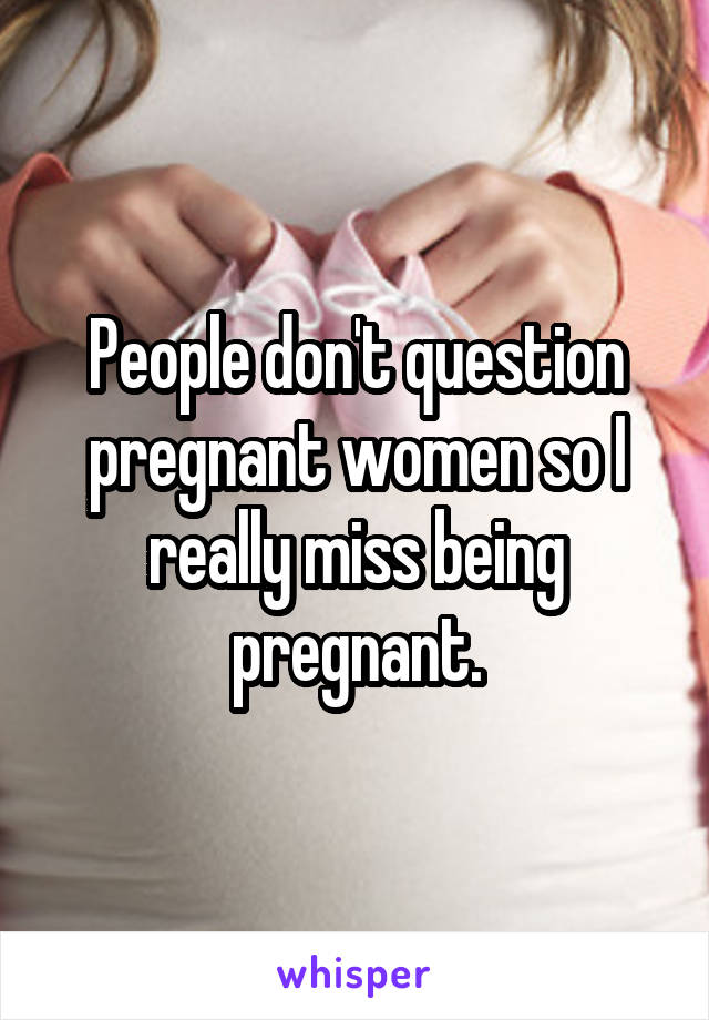 People don't question pregnant women so I really miss being pregnant.