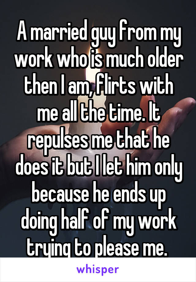 A married guy from my work who is much older then I am, flirts with me all the time. It repulses me that he does it but I let him only because he ends up doing half of my work trying to please me. 