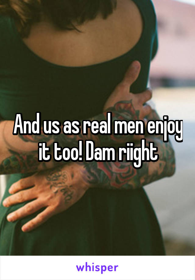 And us as real men enjoy it too! Dam riight