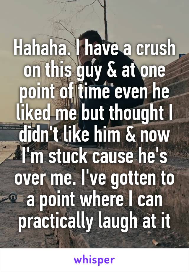 Hahaha. I have a crush on this guy & at one point of time even he liked me but thought I didn't like him & now I'm stuck cause he's over me. I've gotten to a point where I can practically laugh at it