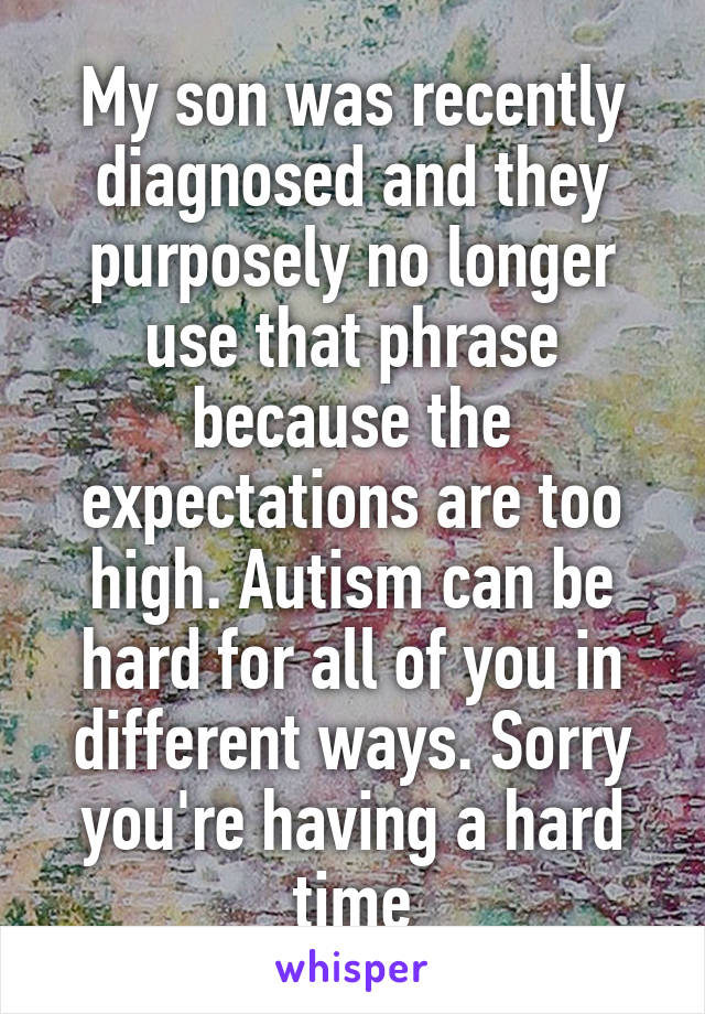 My son was recently diagnosed and they purposely no longer use that phrase because the expectations are too high. Autism can be hard for all of you in different ways. Sorry you're having a hard time