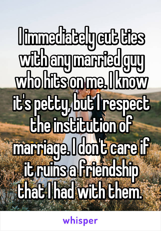 I immediately cut ties with any married guy who hits on me. I know it's petty, but I respect the institution of marriage. I don't care if it ruins a friendship that I had with them. 
