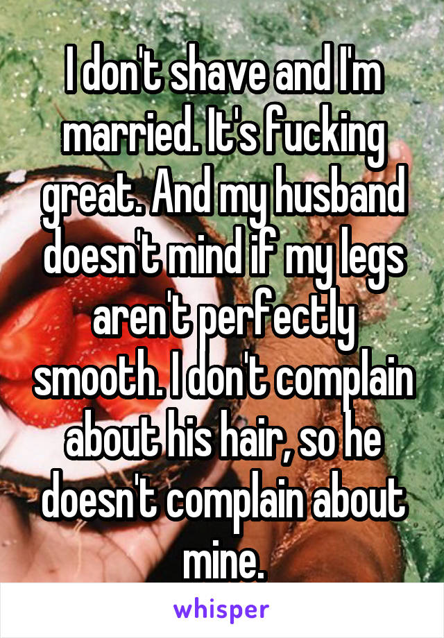 I don't shave and I'm married. It's fucking great. And my husband doesn't mind if my legs aren't perfectly smooth. I don't complain about his hair, so he doesn't complain about mine.