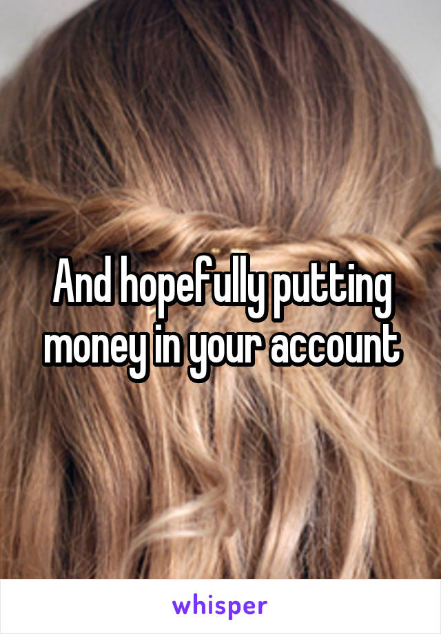 And hopefully putting money in your account