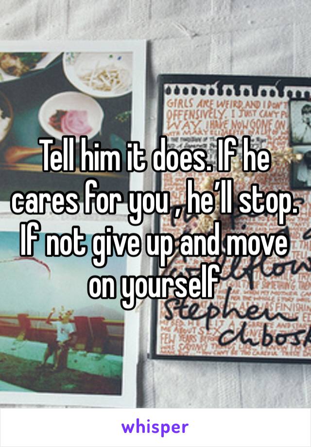 Tell him it does. If he cares for you , he’ll stop. If not give up and move on yourself 