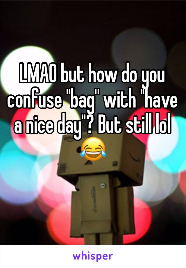 LMAO but how do you confuse "bag" with "have a nice day"? But still lol 😂 