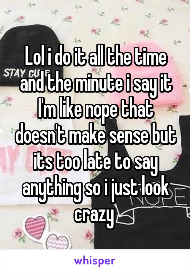 Lol i do it all the time and the minute i say it I'm like nope that doesn't make sense but its too late to say anything so i just look crazy 