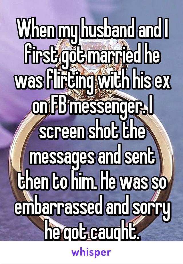 When my husband and I first got married he was flirting with his ex on FB messenger. I screen shot the messages and sent then to him. He was so embarrassed and sorry he got caught.