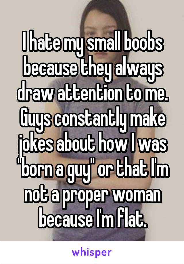 I hate my small boobs because they always draw attention to me. Guys constantly make jokes about how I was "born a guy" or that I'm not a proper woman because I'm flat.