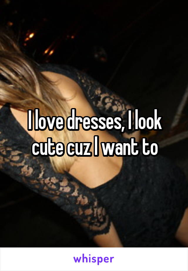 I love dresses, I look cute cuz I want to