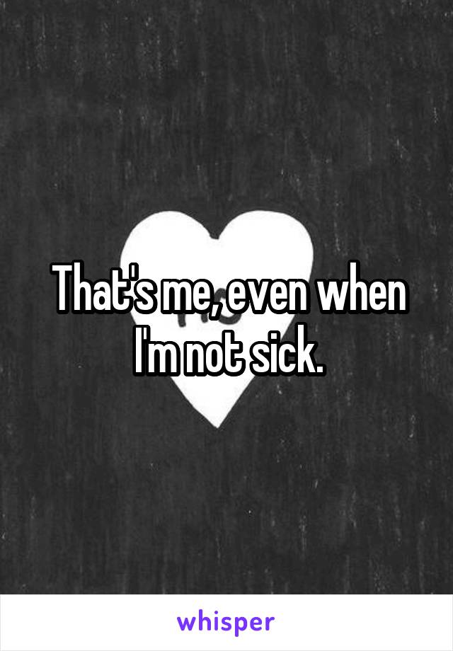 That's me, even when I'm not sick.