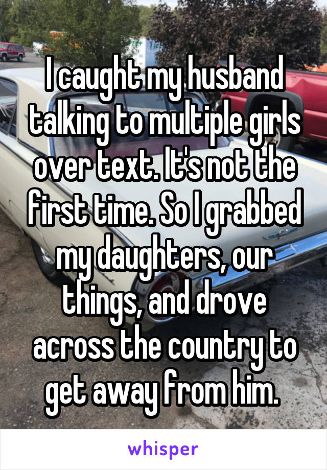 I caught my husband talking to multiple girls over text. It's not the first time. So I grabbed my daughters, our things, and drove across the country to get away from him. 
