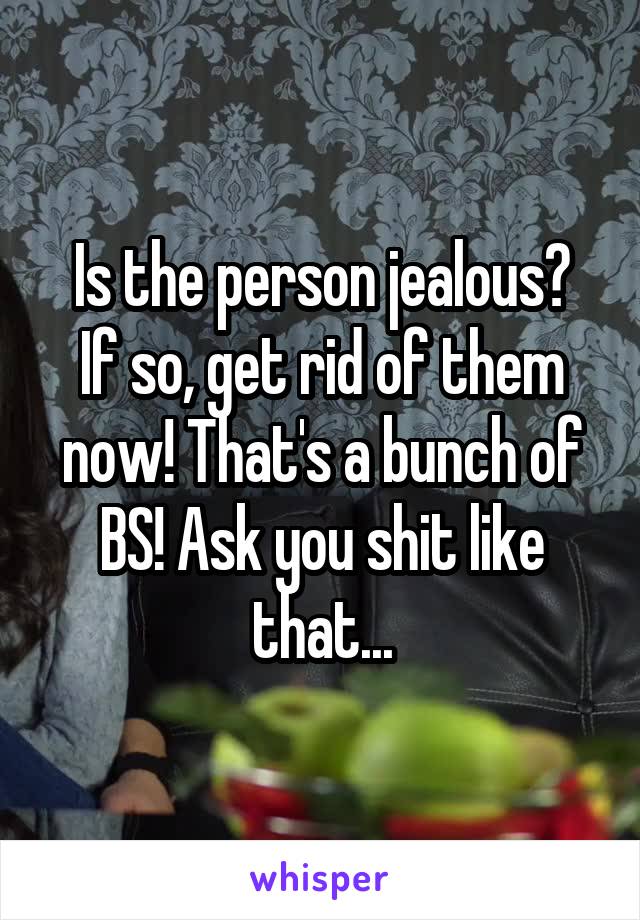 Is the person jealous?
If so, get rid of them now! That's a bunch of BS! Ask you shit like that...