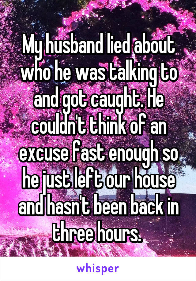 My husband lied about who he was talking to and got caught. He couldn't think of an excuse fast enough so he just left our house and hasn't been back in three hours. 