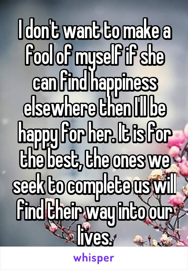 I don't want to make a fool of myself if she can find happiness elsewhere then I'll be happy for her. It is for the best, the ones we seek to complete us will find their way into our lives.