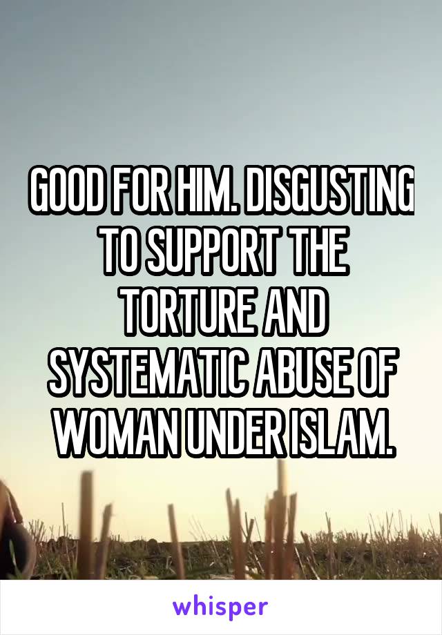 GOOD FOR HIM. DISGUSTING TO SUPPORT THE TORTURE AND SYSTEMATIC ABUSE OF WOMAN UNDER ISLAM.