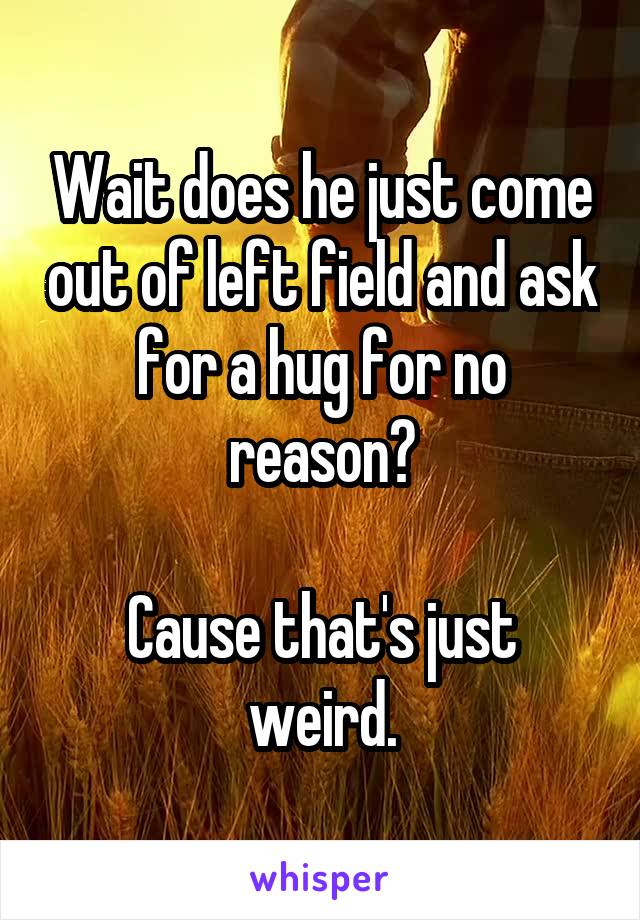 Wait does he just come out of left field and ask for a hug for no reason?

Cause that's just weird.