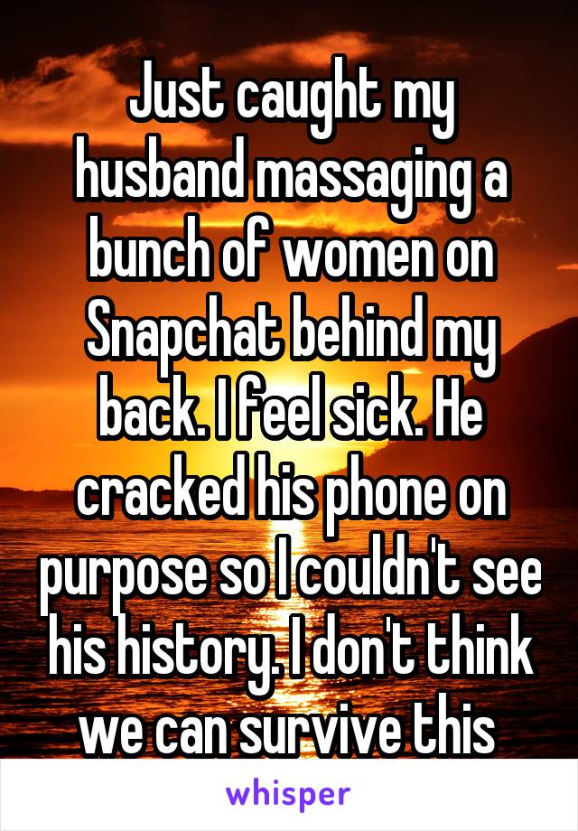 Just caught my husband massaging a bunch of women on Snapchat behind my back. I feel sick. He cracked his phone on purpose so I couldn't see his history. I don't think we can survive this 