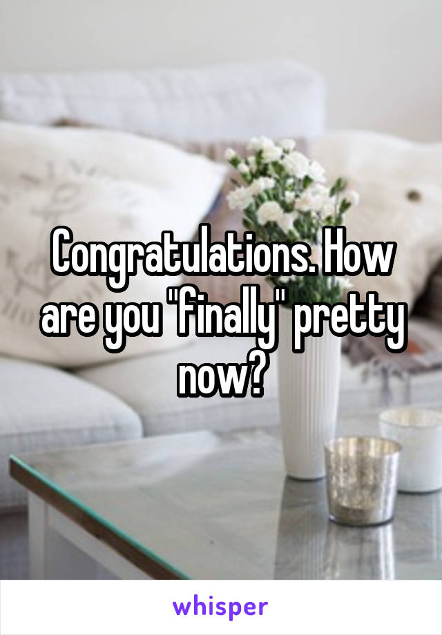 Congratulations. How are you "finally" pretty now?