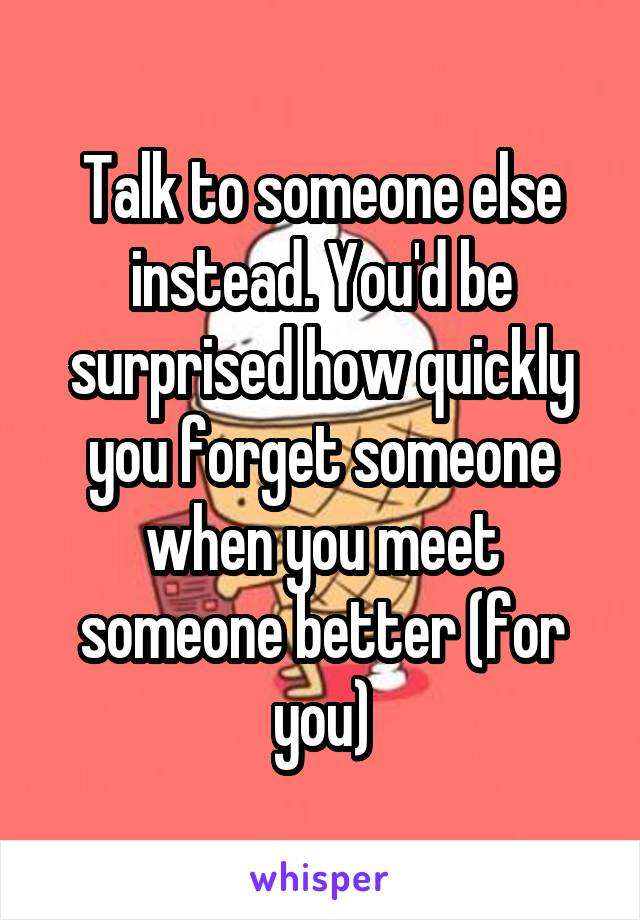 Talk to someone else instead. You'd be surprised how quickly you forget someone when you meet someone better (for you)