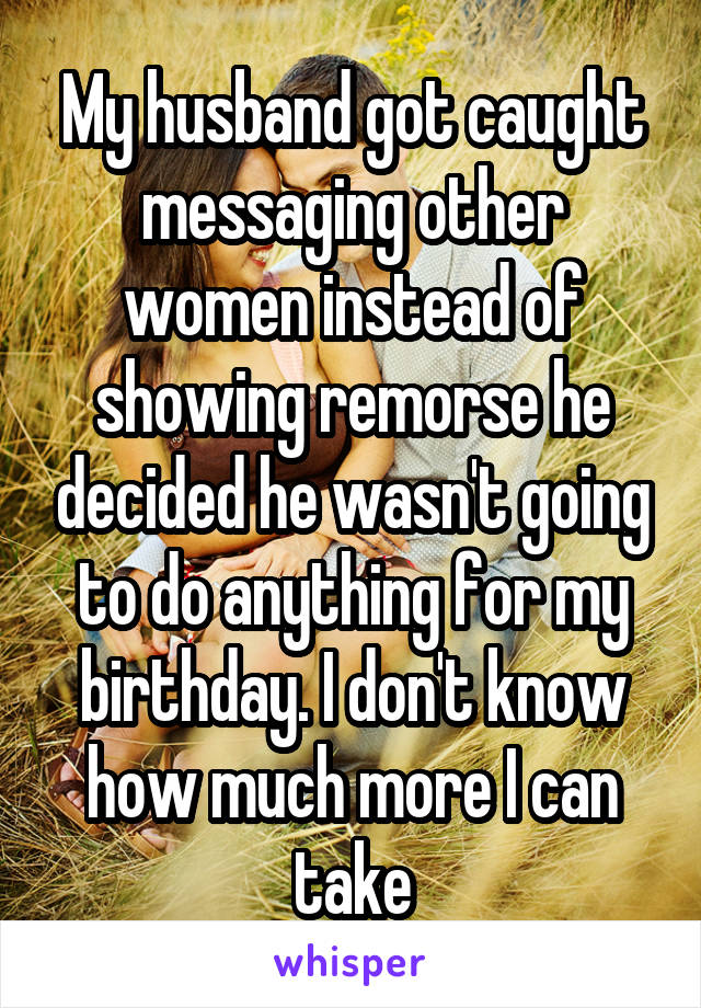 My husband got caught messaging other women instead of showing remorse he decided he wasn't going to do anything for my birthday. I don't know how much more I can take