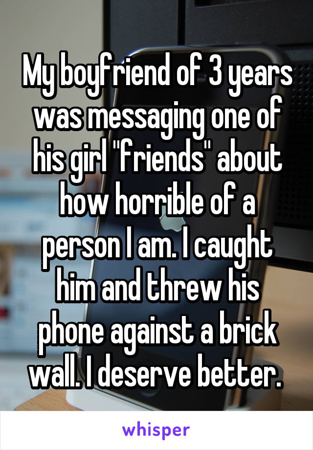 My boyfriend of 3 years was messaging one of his girl "friends" about how horrible of a person I am. I caught him and threw his phone against a brick wall. I deserve better. 