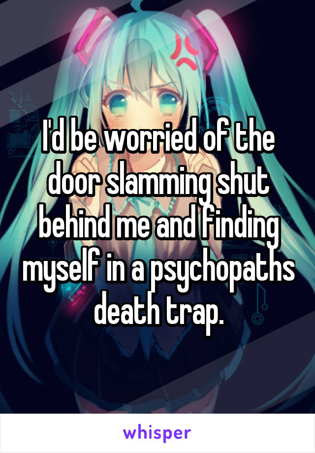 I'd be worried of the door slamming shut behind me and finding myself in a psychopaths death trap.