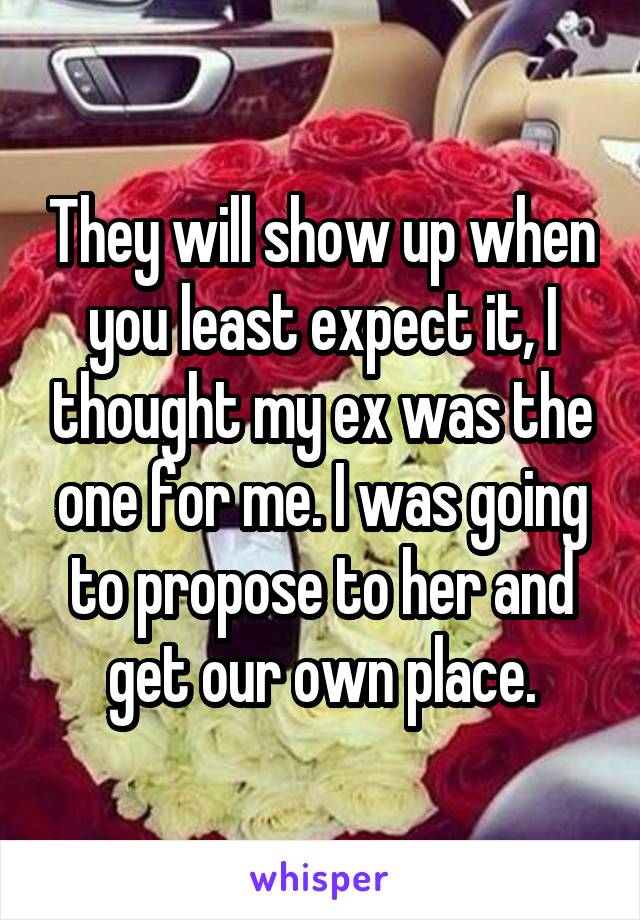 They will show up when you least expect it, I thought my ex was the one for me. I was going to propose to her and get our own place.