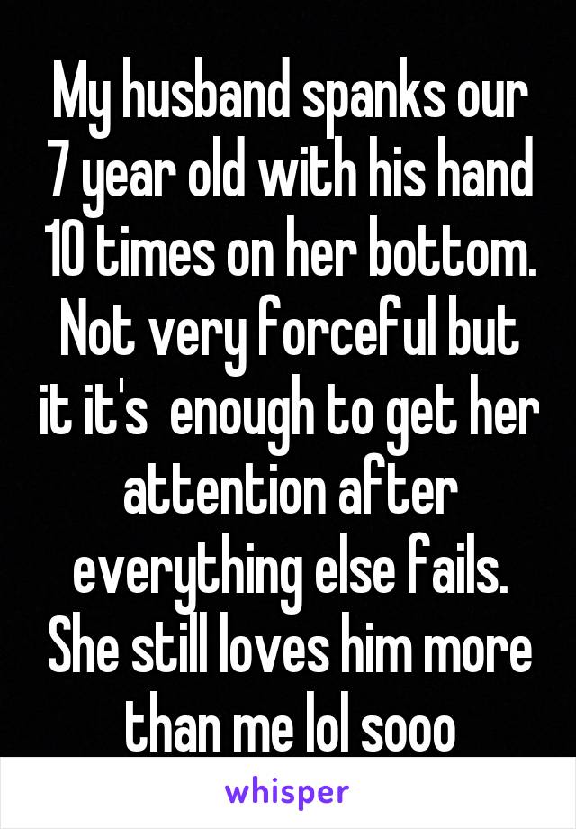 My husband spanks our 7 year old with his hand 10 times on her bottom. Not very forceful but it it's  enough to get her attention after everything else fails. She still loves him more than me lol sooo