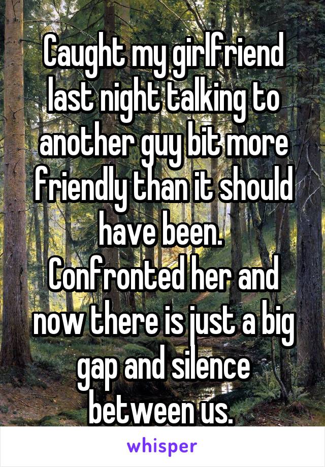 Caught my girlfriend last night talking to another guy bit more friendly than it should have been. 
Confronted her and now there is just a big gap and silence between us. 