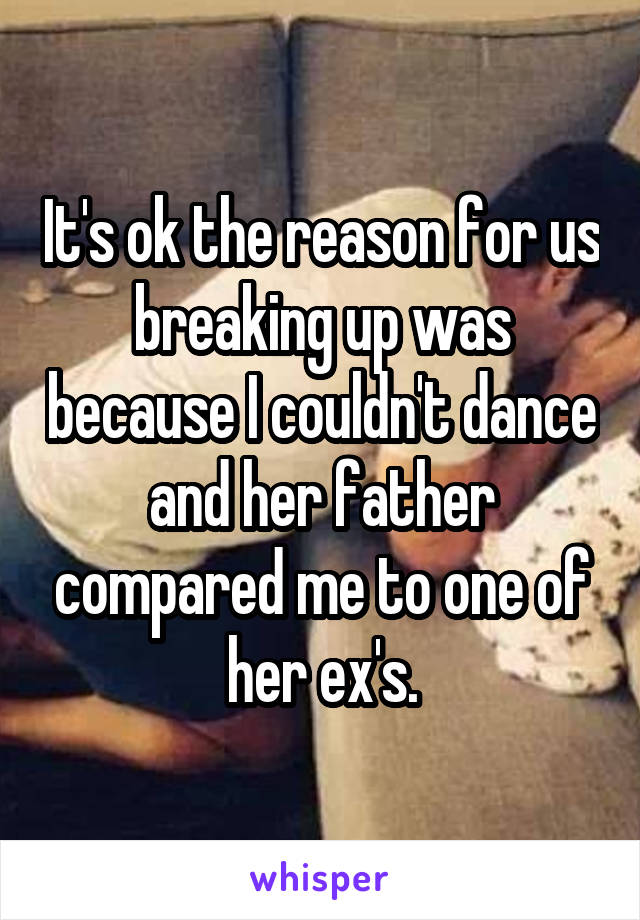 It's ok the reason for us breaking up was because I couldn't dance and her father compared me to one of her ex's.