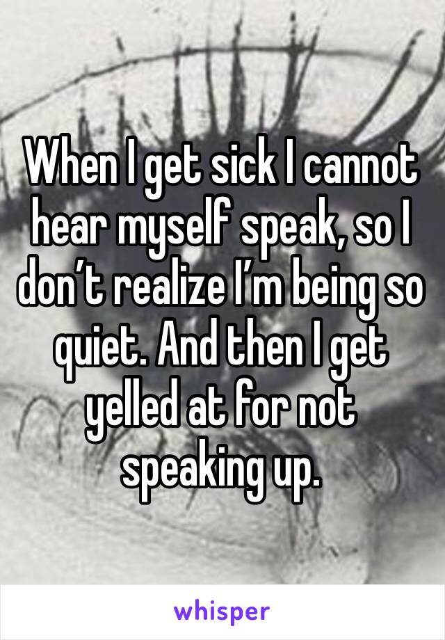 When I get sick I cannot hear myself speak, so I don’t realize I’m being so quiet. And then I get yelled at for not speaking up. 
