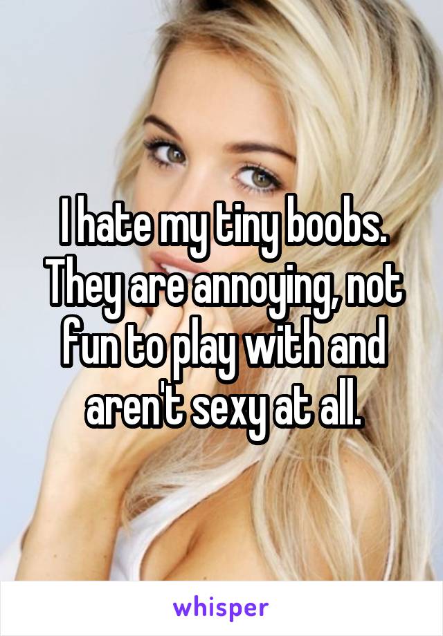 I hate my tiny boobs. They are annoying, not fun to play with and aren't sexy at all.